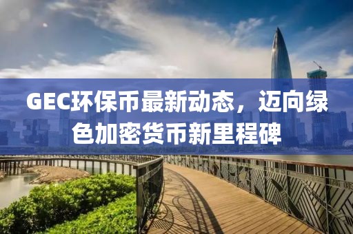 GEC环保币最新动态，迈向绿色加密货币新里程碑