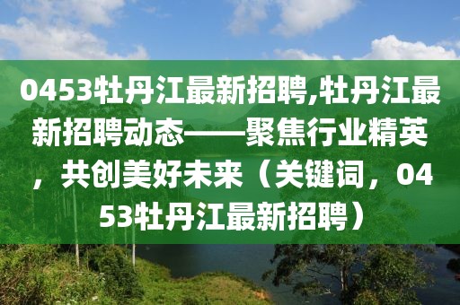 0453牡丹江最新招聘,牡丹江最新招聘动态——聚焦行业精英，共创美好未来（关键词，0453牡丹江最新招聘）