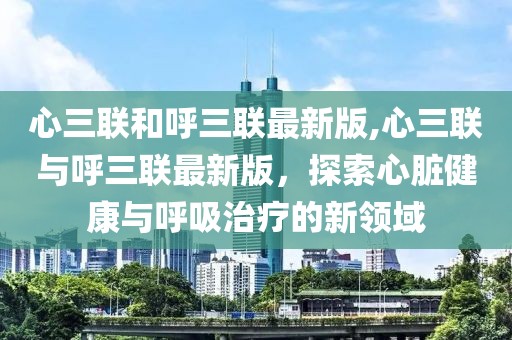 心三联和呼三联最新版,心三联与呼三联最新版，探索心脏健康与呼吸治疗的新领域