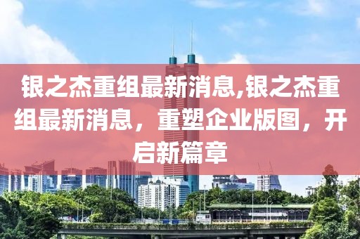 银之杰重组最新消息,银之杰重组最新消息，重塑企业版图，开启新篇章