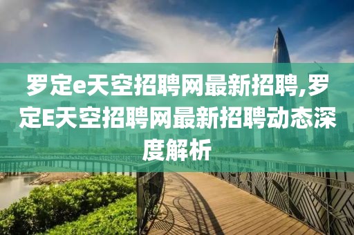 罗定e天空招聘网最新招聘,罗定E天空招聘网最新招聘动态深度解析