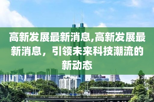 高新发展最新消息,高新发展最新消息，引领未来科技潮流的新动态