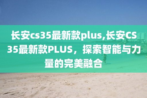 长安cs35最新款plus,长安CS35最新款PLUS，探索智能与力量的完美融合