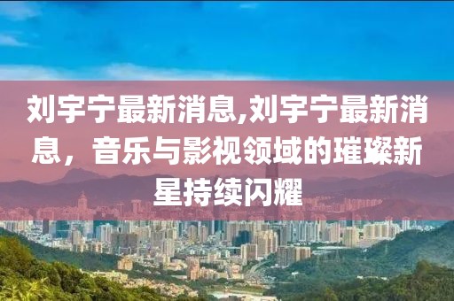 刘宇宁最新消息,刘宇宁最新消息，音乐与影视领域的璀璨新星持续闪耀