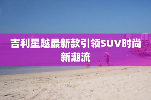 吉利星越最新款引领SUV时尚新潮流