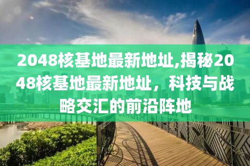 2048核基地最新地址,揭秘2048核基地最新地址，科技与战略交汇的前沿阵地