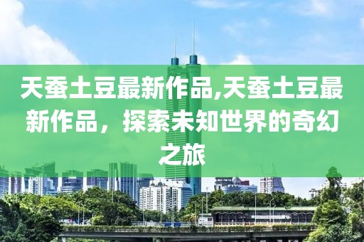 天蚕土豆最新作品,天蚕土豆最新作品，探索未知世界的奇幻之旅