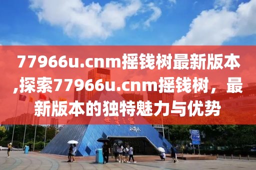 77966u.cnm摇钱树最新版本,探索77966u.cnm摇钱树，最新版本的独特魅力与优势