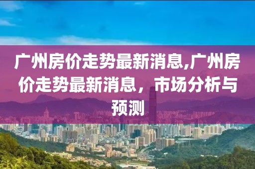 广州房价走势最新消息,广州房价走势最新消息，市场分析与预测