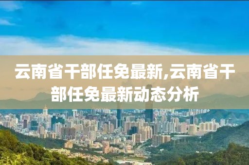 云南省干部任免最新,云南省干部任免最新动态分析