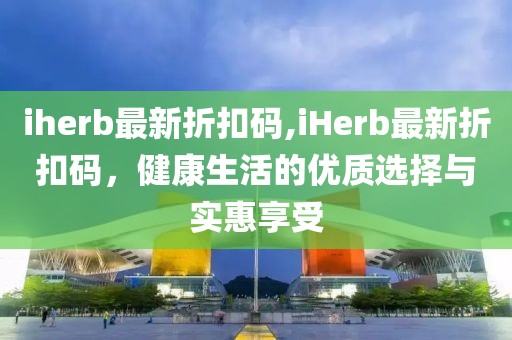 iherb最新折扣码,iHerb最新折扣码，健康生活的优质选择与实惠享受