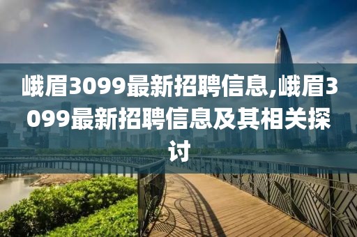 峨眉3099最新招聘信息,峨眉3099最新招聘信息及其相关探讨