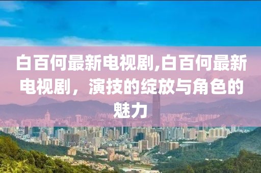 白百何最新电视剧,白百何最新电视剧，演技的绽放与角色的魅力