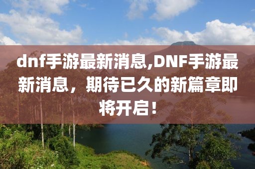 dnf手游最新消息,DNF手游最新消息，期待已久的新篇章即将开启！