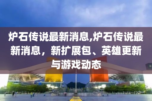 炉石传说最新消息,炉石传说最新消息，新扩展包、英雄更新与游戏动态