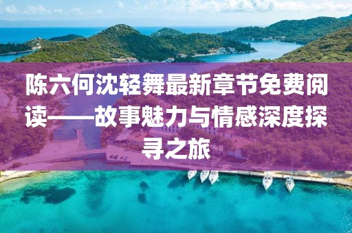 陈六何沈轻舞最新章节免费阅读——故事魅力与情感深度探寻之旅