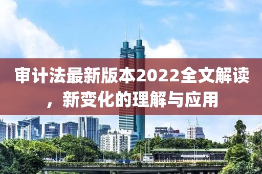 审计法最新版本2022全文解读，新变化的理解与应用