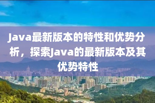 Java最新版本的特性和优势分析，探索Java的最新版本及其优势特性