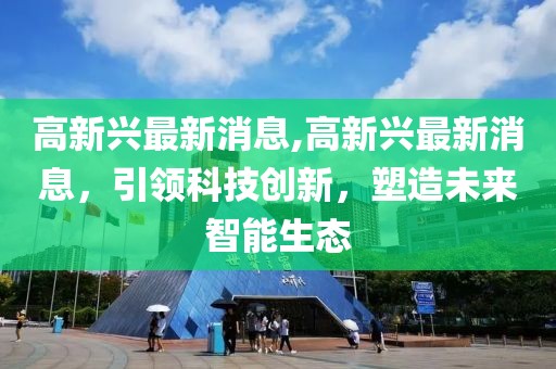 高新兴最新消息,高新兴最新消息，引领科技创新，塑造未来智能生态