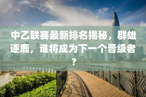 中乙联赛最新排名揭秘，群雄逐鹿，谁将成为下一个晋级者？