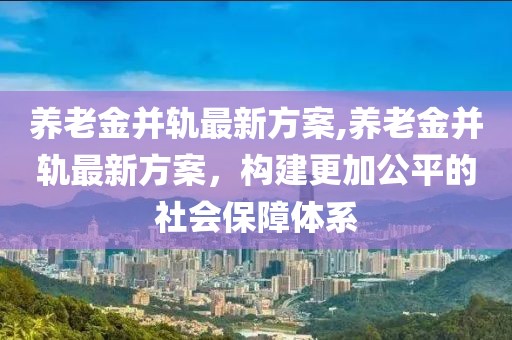 养老金并轨最新方案,养老金并轨最新方案，构建更加公平的社会保障体系