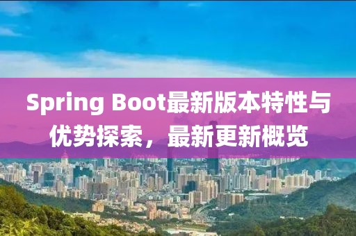 Spring Boot最新版本特性与优势探索，最新更新概览