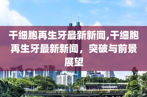 干细胞再生牙最新新闻,干细胞再生牙最新新闻，突破与前景展望