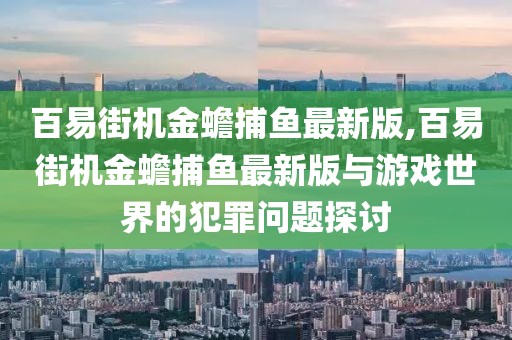 百易街机金蟾捕鱼最新版,百易街机金蟾捕鱼最新版与游戏世界的犯罪问题探讨