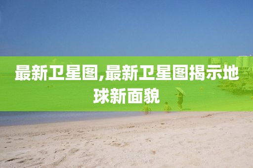 最新卫星图,最新卫星图揭示地球新面貌