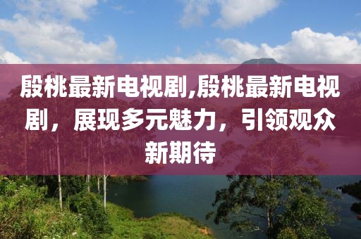 殷桃最新电视剧,殷桃最新电视剧，展现多元魅力，引领观众新期待