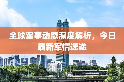 全球军事动态深度解析，今日最新军情速递