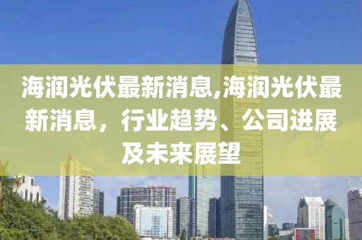 海润光伏最新消息,海润光伏最新消息，行业趋势、公司进展及未来展望