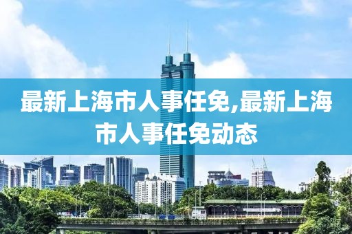 最新上海市人事任免,最新上海市人事任免动态