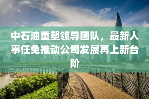 中石油重塑领导团队，最新人事任免推动公司发展再上新台阶