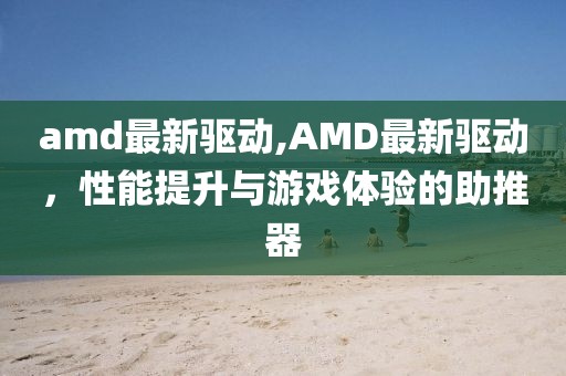 amd最新驱动,AMD最新驱动，性能提升与游戏体验的助推器