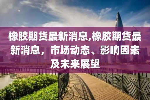 橡胶期货最新消息,橡胶期货最新消息，市场动态、影响因素及未来展望