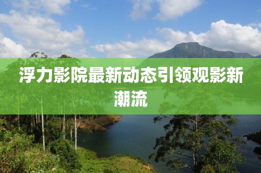 浮力影院最新动态引领观影新潮流