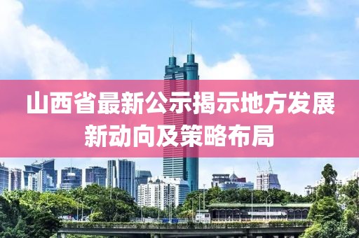 山西省最新公示揭示地方发展新动向及策略布局