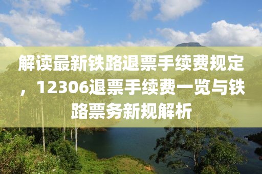 解读最新铁路退票手续费规定，12306退票手续费一览与铁路票务新规解析