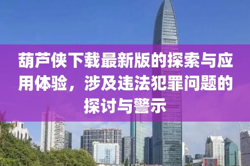 葫芦侠下载最新版的探索与应用体验，涉及违法犯罪问题的探讨与警示