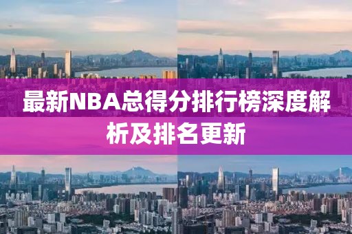 最新NBA总得分排行榜深度解析及排名更新