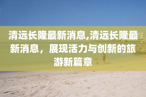 清远长隆最新消息,清远长隆最新消息，展现活力与创新的旅游新篇章