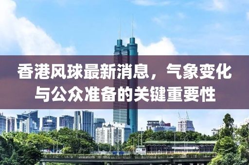 香港风球最新消息，气象变化与公众准备的关键重要性