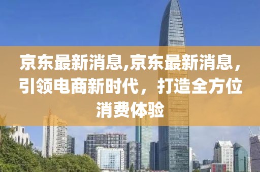 京东最新消息,京东最新消息，引领电商新时代，打造全方位消费体验