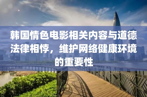 韩国情色电影相关内容与道德法律相悖，维护网络健康环境的重要性