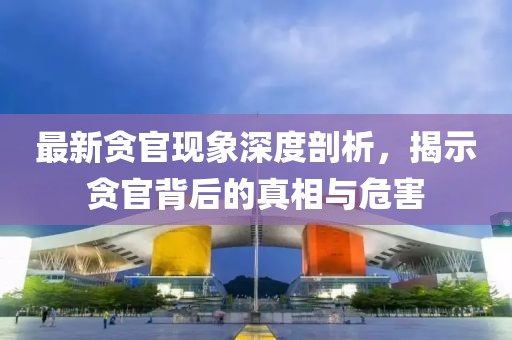 最新贪官现象深度剖析，揭示贪官背后的真相与危害