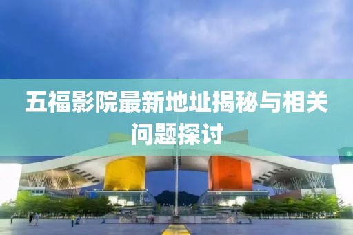 五福影院最新地址揭秘与相关问题探讨