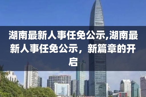 湖南最新人事任免公示,湖南最新人事任免公示，新篇章的开启