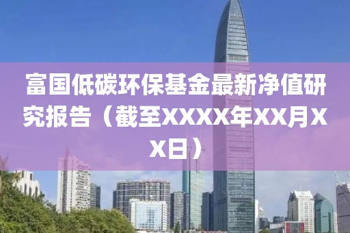 富国低碳环保基金最新净值研究报告（截至XXXX年XX月XX日）