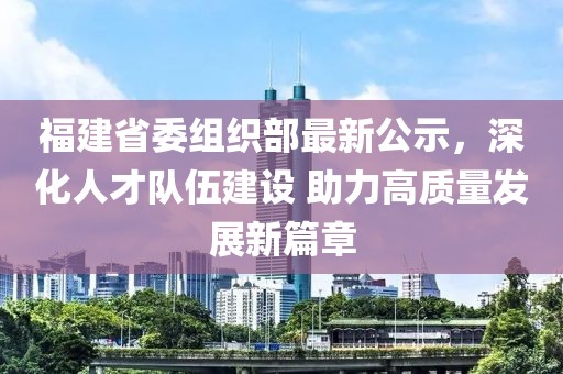 福建省委组织部最新公示，深化人才队伍建设 助力高质量发展新篇章